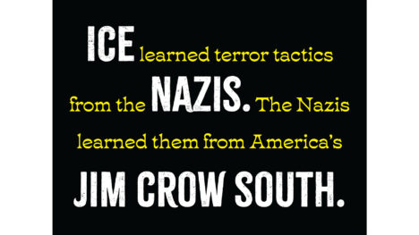 Horizontal protest sign. Black background with text: "ICE learned terror tactics from the NAZIS. The Nazis learned them from America’s JIM CROW SOUTH." "ICE," the first occurrence of the word "NAZIS" and "JIM CROW SOUTH" are in large white caps in a distressed typeface; the rest is in smaller and yellow.