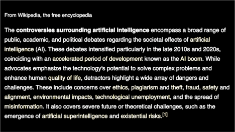 Color-inverted image of Wikipedia article abstract. Black rectangle with white type: "From Wikipedia, the free encyclopedia Part of a series on Artificial intelligence (AI) The controversies surrounding artificial intelligence encompass a broad range of public, academic, and political debates regarding the societal effects of artificial intelligence (AI). These debates intensified particularly in the late 2010s and 2020s, coinciding with an accelerated period of development known as the AI boom. While advocates emphasize the technology's potential to solve complex problems and enhance human quality of life, detractors highlight a wide array of dangers and challenges. These include concerns over ethics, plagiarism and theft, fraud, safety and alignment, environmental impacts, technological unemployment, and the spread of misinformation. It also covers severe future or theoretical challenges, such as the emergence of artificial superintelligence and existential risks."